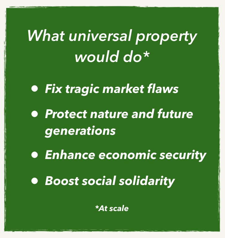 What universal property would do:
- Fix tragic market flaws
- Protect nature and future generations
- Enhance economic security
- Boost social solidarity